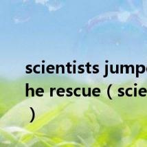 scientists jumped to the rescue(scientists)