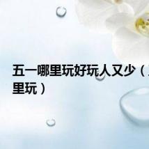 五一哪里玩好玩人又少(五一哪里玩)
