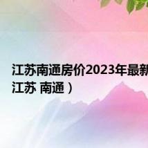 江苏南通房价2023年最新房价(江苏 南通)