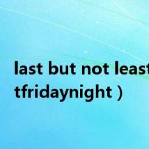 last but not least（lastfridaynight）