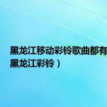 黑龙江移动彩铃歌曲都有哪些(黑龙江彩铃)