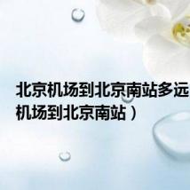 北京机场到北京南站多远（北京机场到北京南站）
