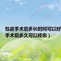 包皮手术后多长时间可以好(包皮手术后多久可以痊愈)