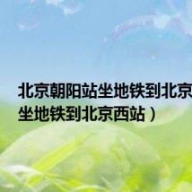 北京朝阳站坐地铁到北京西站(坐地铁到北京西站)
