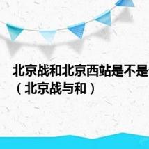 北京战和北京西站是不是一个站(北京战与和)