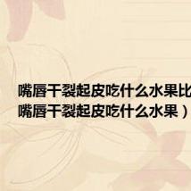 嘴唇干裂起皮吃什么水果比较好（嘴唇干裂起皮吃什么水果）