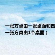 一张方桌由一张桌面和四条腿（一张方桌由1个桌面）