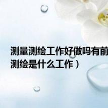 测量测绘工作好做吗有前途吗(测绘是什么工作)