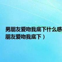 男朋友爱吻我底下什么感觉（男朋友爱吻我底下）
