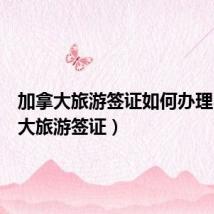 加拿大旅游签证如何办理(加拿大旅游签证)