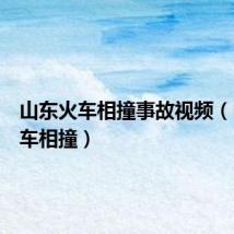 山东火车相撞事故视频(山东火车相撞)