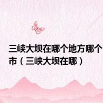 三峡大坝在哪个地方哪个省哪个市(三峡大坝在哪)