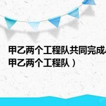 甲乙两个工程队共同完成A和B(甲乙两个工程队)