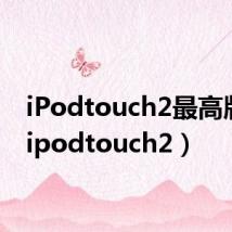 iPodtouch2最高版本(ipodtouch2)