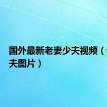 国外最新老妻少夫视频(老妻少夫图片)