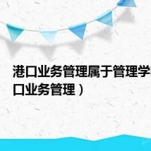 港口业务管理属于管理学吗(港口业务管理)
