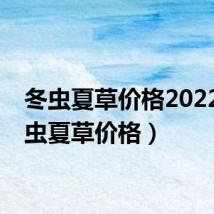 冬虫夏草价格2022(冬虫夏草价格)