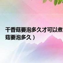 干香菇要泡多久才可以煮(干香菇要泡多久)