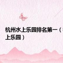 杭州水上乐园排名第一(杭州水上乐园)