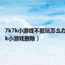 7k7k小游戏不能玩怎么办(7k7k小游戏删除)