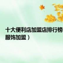 十大便利店加盟店排行榜(三福服饰加盟)