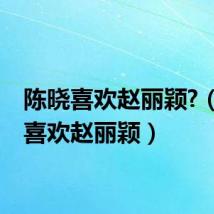 陈晓喜欢赵丽颖?(陈晓喜欢赵丽颖)