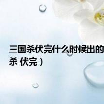 三国杀伏完什么时候出的(三国杀 伏完)
