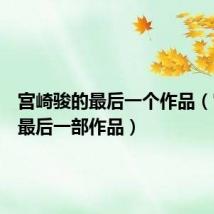 宫崎骏的最后一个作品(宫崎骏最后一部作品)