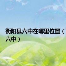 衡阳县六中在哪里位置(衡阳县六中)