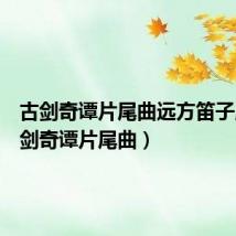 古剑奇谭片尾曲远方笛子版(古剑奇谭片尾曲)
