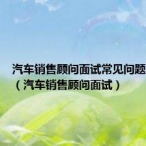 汽车销售顾问面试常见问题及回答(汽车销售顾问面试)