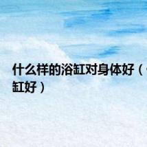 什么样的浴缸对身体好（什么浴缸好）
