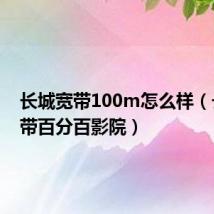 长城宽带100m怎么样(长城宽带百分百影院)