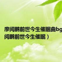 廖阅鹏前世今生催眠曲bgm(廖阅鹏前世今生催眠)