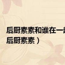 后厨素素和谁在一起了（后厨素素）