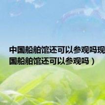 中国船舶馆还可以参观吗现在(中国船舶馆还可以参观吗)