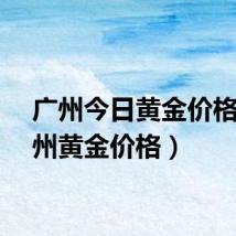 广州今日黄金价格(广州黄金价格)