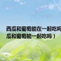 西瓜和葡萄能在一起吃吗?(西瓜和葡萄能一起吃吗)