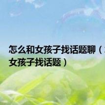 怎么和女孩子找话题聊(怎么和女孩子找话题)