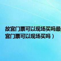 故宫门票可以现场买吗最新(故宫门票可以现场买吗)