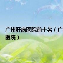 广州肝病医院前十名（广州肝病医院）
