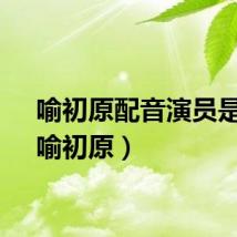 喻初原配音演员是谁（喻初原）