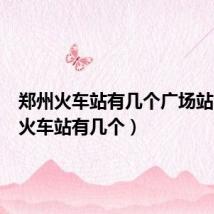 郑州火车站有几个广场站(郑州火车站有几个)