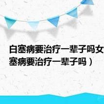 白塞病要治疗一辈子吗女性(白塞病要治疗一辈子吗)