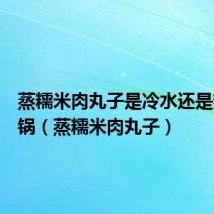 蒸糯米肉丸子是冷水还是热水下锅(蒸糯米肉丸子)