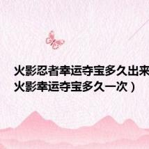 火影忍者幸运夺宝多久出来一次(火影幸运夺宝多久一次)