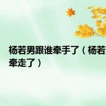 杨若男跟谁牵手了(杨若男被谁牵走了)