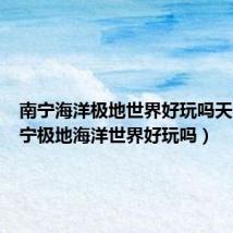 南宁海洋极地世界好玩吗天涯（南宁极地海洋世界好玩吗）