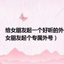给女朋友起一个好听的外号(给女朋友起个专属外号)