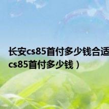 长安cs85首付多少钱合适(长安cs85首付多少钱)